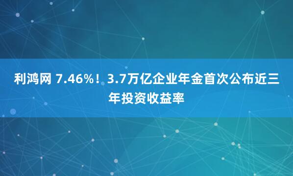 利鸿网 7.46%！3.7万亿企业年金首次公布近三年投资收益率