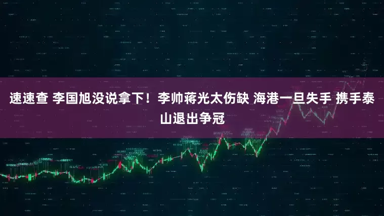 速速查 李国旭没说拿下！李帅蒋光太伤缺 海港一旦失手 携手泰山退出争冠