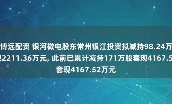 博远配资 银河微电股东常州银江投资拟减持98.24万股套现2211.36万元, 此前已累计减持171万股套现4167.52万元