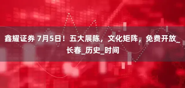鑫耀证券 7月5日！五大展陈，文化矩阵，免费开放_长春_历史_时间