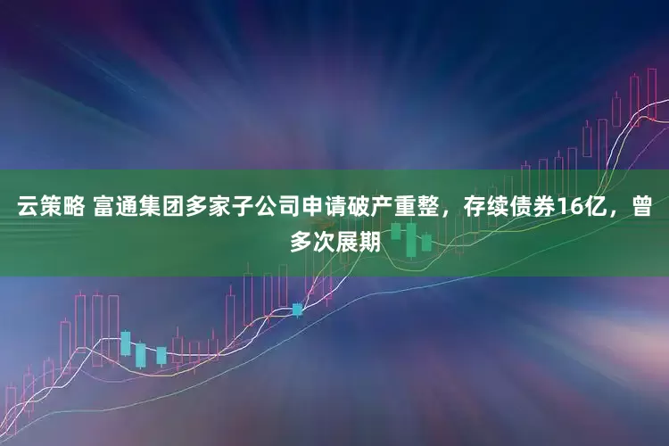 云策略 富通集团多家子公司申请破产重整，存续债券16亿，曾多次展期