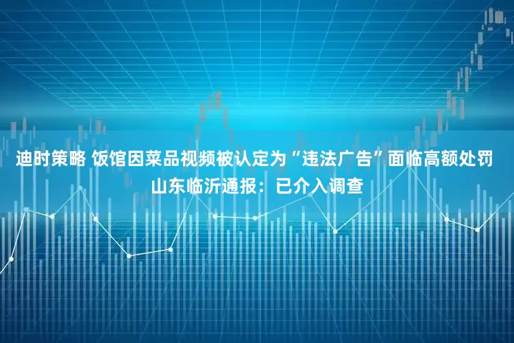 迪时策略 饭馆因菜品视频被认定为“违法广告”面临高额处罚 山东临沂通报：已介入调查