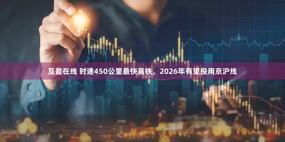 互盈在线 时速450公里最快高铁，2026年有望投用京沪线
