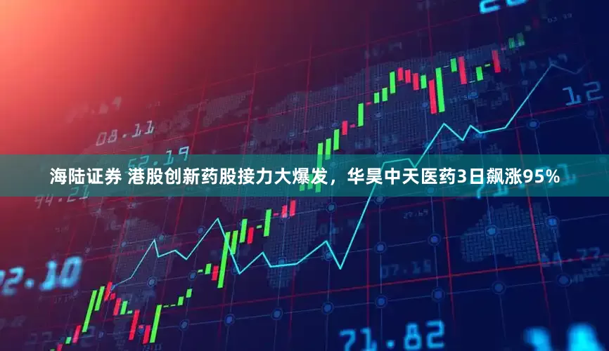 海陆证券 港股创新药股接力大爆发，华昊中天医药3日飙涨95%