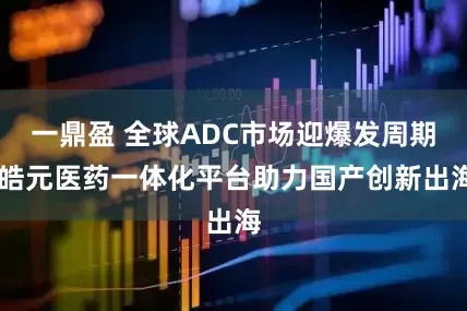一鼎盈 全球ADC市场迎爆发周期 皓元医药一体化平台助力国产创新出海