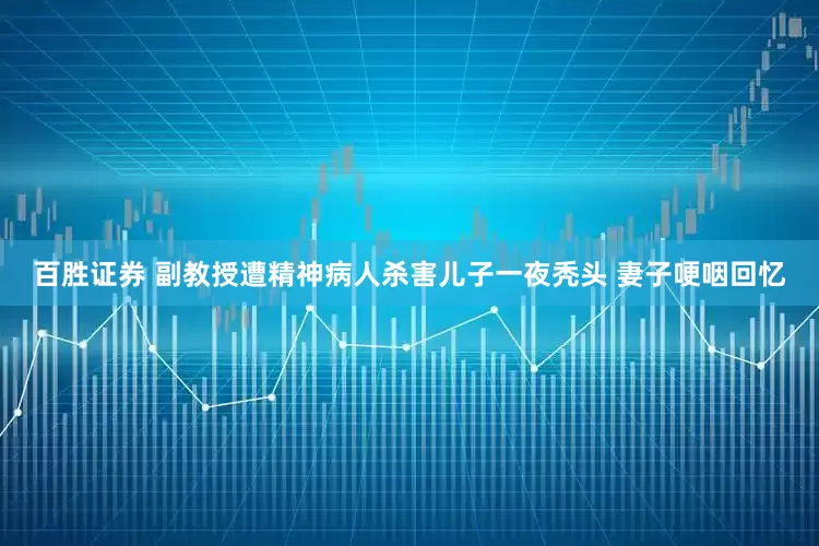 百胜证券 副教授遭精神病人杀害儿子一夜秃头 妻子哽咽回忆