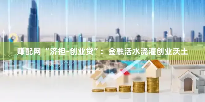 赚配网 “济担-创业贷”：金融活水浇灌创业沃土