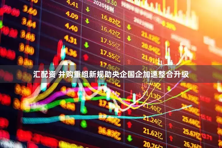 汇配资 并购重组新规助央企国企加速整合升级