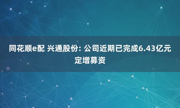 同花顺e配 兴通股份: 公司近期已完成6.43亿元定增募资