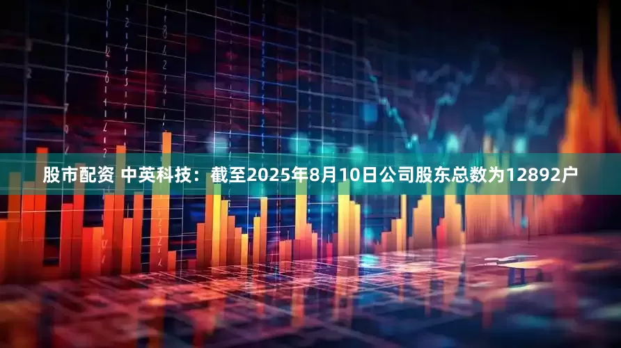 股市配资 中英科技：截至2025年8月10日公司股东总数为12892户