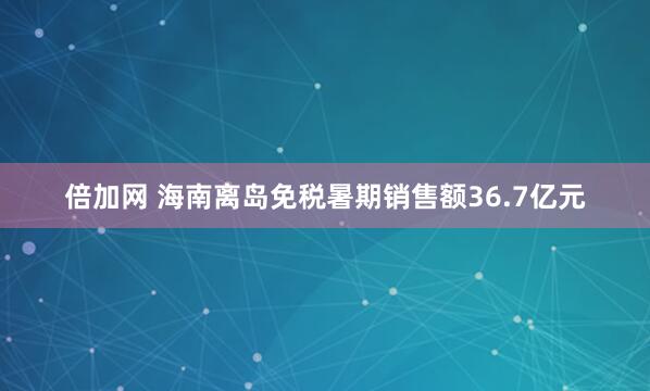 倍加网 海南离岛免税暑期销售额36.7亿元