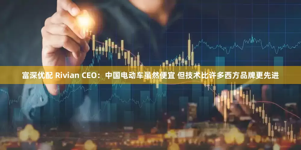 富深优配 Rivian CEO：中国电动车虽然便宜 但技术比许多西方品牌更先进