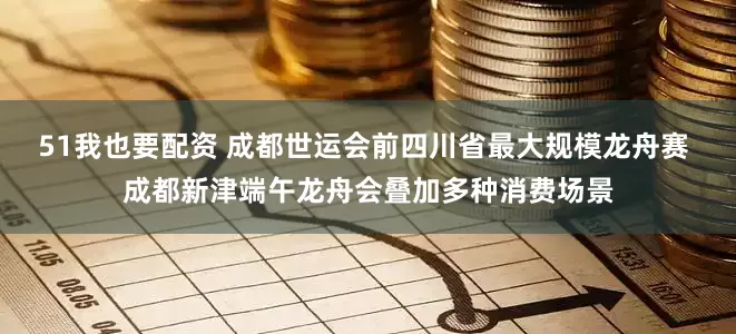 51我也要配资 成都世运会前四川省最大规模龙舟赛 成都新津端午龙舟会叠加多种消费场景