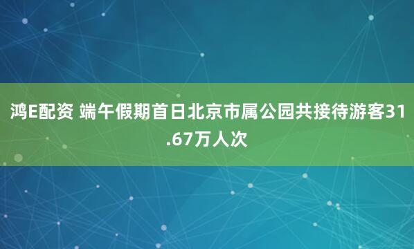 鸿E配资 端午假期首日北京市属公园共接待游客31.67万人次