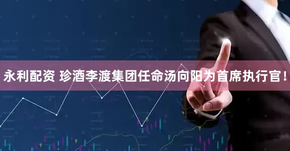 永利配资 珍酒李渡集团任命汤向阳为首席执行官！