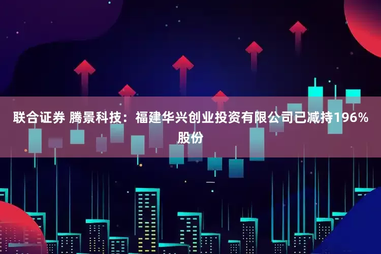 联合证券 腾景科技：福建华兴创业投资有限公司已减持196%股份