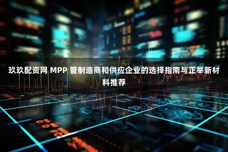 玖玖配资网 MPP 管制造商和供应企业的选择指南与正举新材料推荐