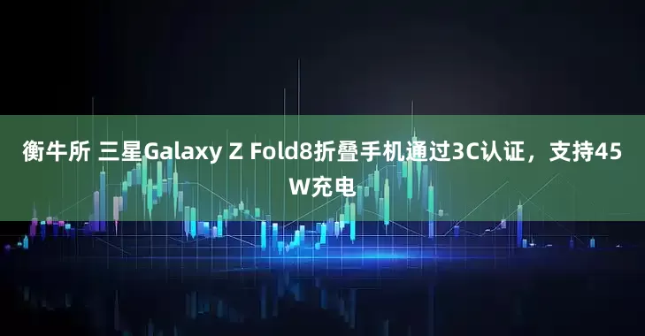 衡牛所 三星Galaxy Z Fold8折叠手机通过3C认证，支持45W充电